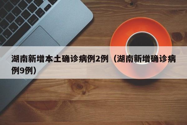 湖南新增本土确诊病例2例（湖南新增确诊病例9例）
