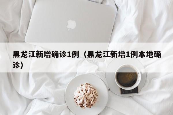 黑龙江新增确诊1例（黑龙江新增1例本地确诊）