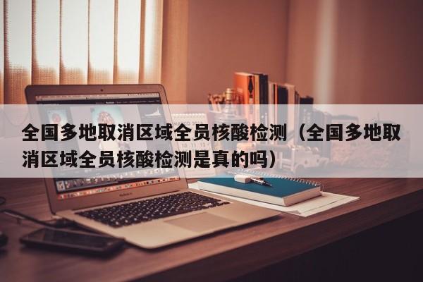 全国多地取消区域全员核酸检测（全国多地取消区域全员核酸检测是真的吗）