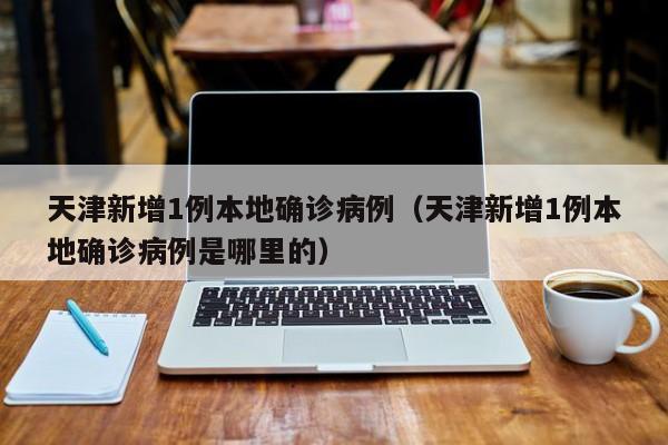 天津新增1例本地确诊病例（天津新增1例本地确诊病例是哪里的）