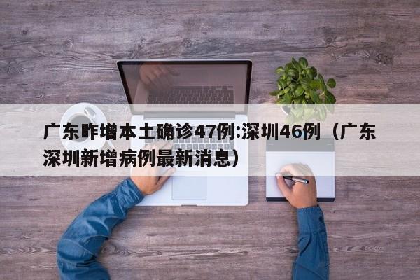 广东昨增本土确诊47例:深圳46例（广东深圳新增病例最新消息）