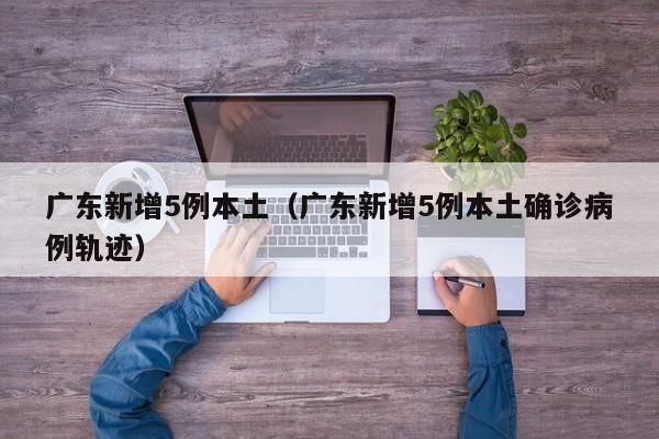 广东新增5例本土（广东新增5例本土确诊病例轨迹）