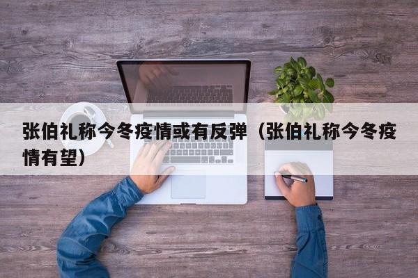 张伯礼称今冬疫情或有反弹（张伯礼称今冬疫情有望）