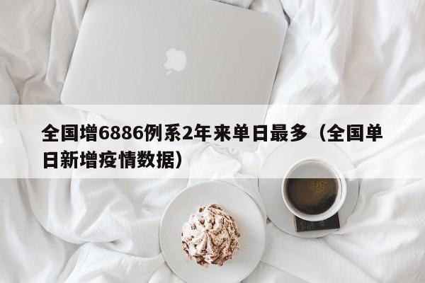 全国增6886例系2年来单日最多（全国单日新增疫情数据）