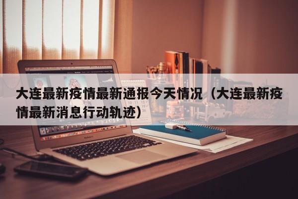 大连最新疫情最新通报今天情况（大连最新疫情最新消息行动轨迹）