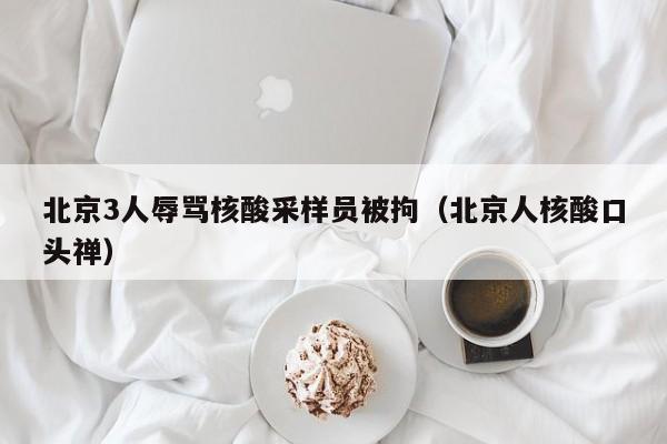 北京3人辱骂核酸采样员被拘（北京人核酸口头禅）