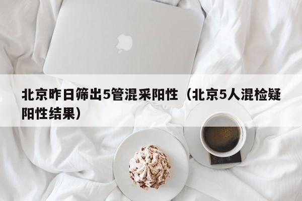 北京昨日筛出5管混采阳性（北京5人混检疑阳性结果）
