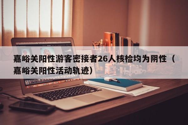 嘉峪关阳性游客密接者26人核检均为阴性（嘉峪关阳性活动轨迹）