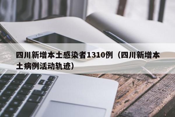 四川新增本土感染者1310例（四川新增本土病例活动轨迹）