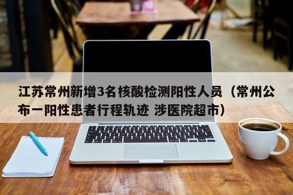 江苏常州新增3名核酸检测阳性人员（常州公布一阳性患者行程轨迹 涉医院超市）