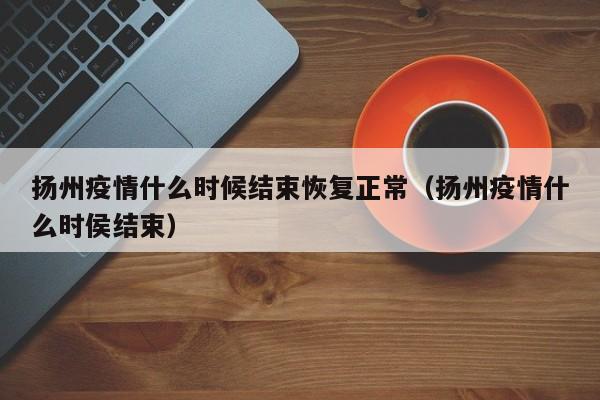 扬州疫情什么时候结束恢复正常（扬州疫情什么时侯结束）