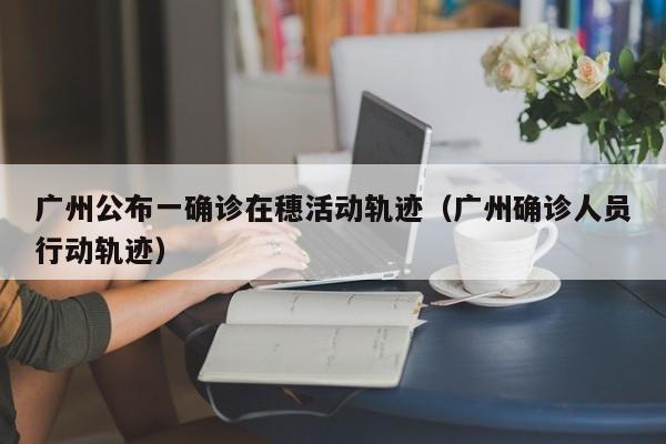 广州公布一确诊在穗活动轨迹（广州确诊人员行动轨迹）