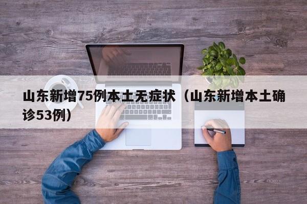山东新增75例本土无症状（山东新增本土确诊53例）
