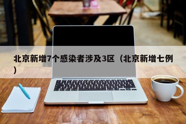 北京新增7个感染者涉及3区（北京新增七例）