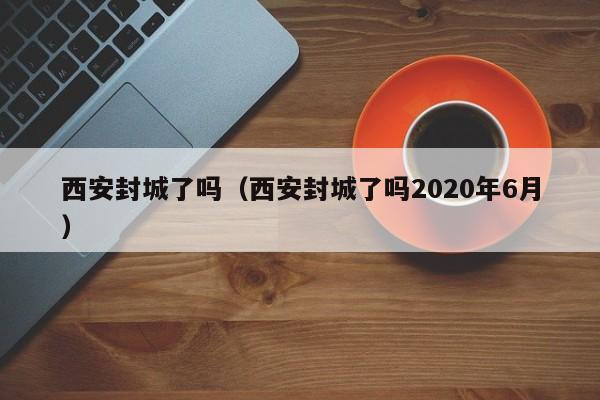 西安封城了吗（西安封城了吗2020年6月）