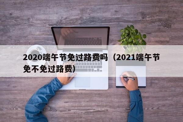 2020端午节免过路费吗（2021端午节免不免过路费）