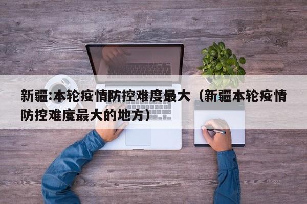 新疆:本轮疫情防控难度最大（新疆本轮疫情防控难度最大的地方）