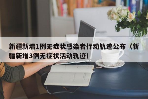 新疆新增1例无症状感染者行动轨迹公布（新疆新增3例无症状活动轨迹）