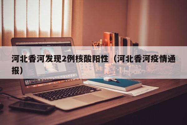 河北香河发现2例核酸阳性（河北香河疫情通报）