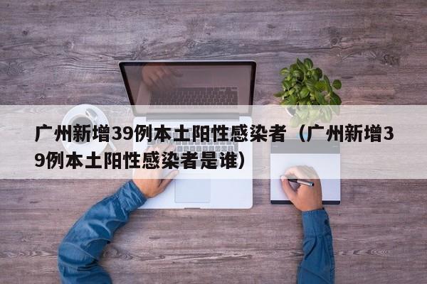 广州新增39例本土阳性感染者（广州新增39例本土阳性感染者是谁）