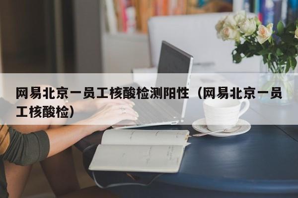 网易北京一员工核酸检测阳性（网易北京一员工核酸检）