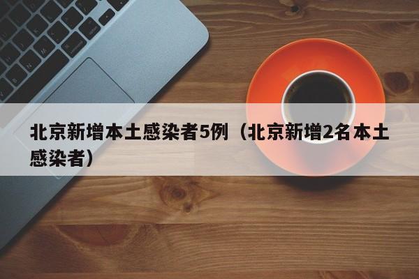 北京新增本土感染者5例（北京新增2名本土感染者）