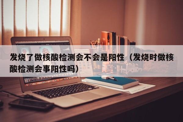 发烧了做核酸检测会不会是阳性（发烧时做核酸检测会事阳性吗）