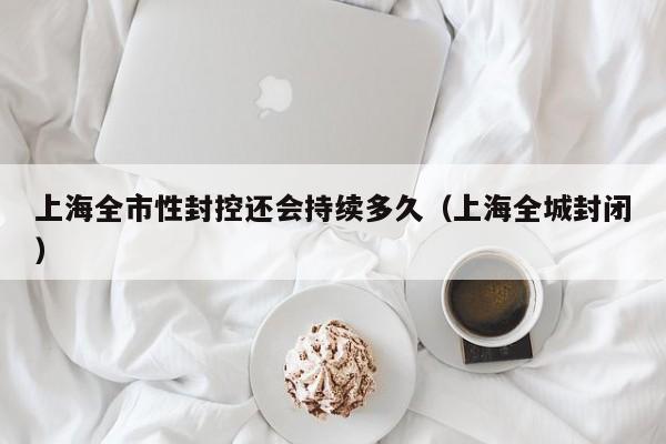 上海全市性封控还会持续多久（上海全城封闭）