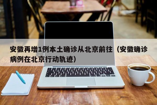 安徽再增1例本土确诊从北京前往（安徽确诊病例在北京行动轨迹）