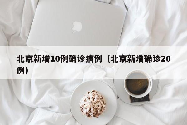 北京新增10例确诊病例（北京新增确诊20例）