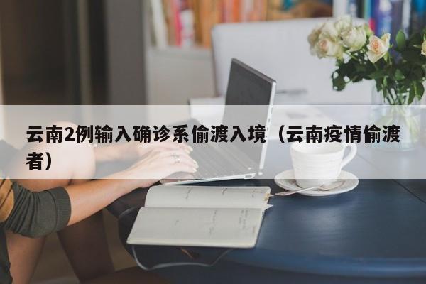 云南2例输入确诊系偷渡入境（云南疫情偷渡者）