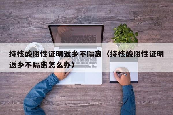 持核酸阴性证明返乡不隔离（持核酸阴性证明返乡不隔离怎么办）