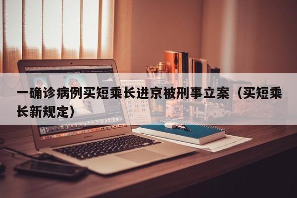一确诊病例买短乘长进京被刑事立案（买短乘长新规定）