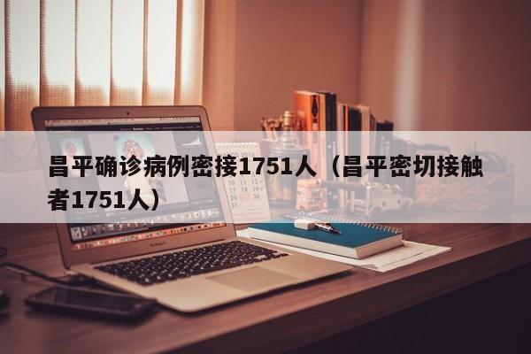 昌平确诊病例密接1751人（昌平密切接触者1751人）