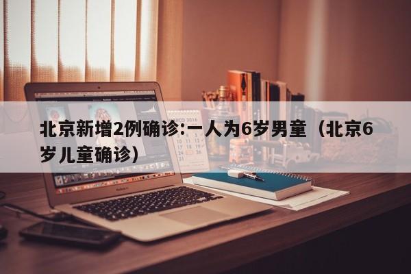 北京新增2例确诊:一人为6岁男童（北京6岁儿童确诊）