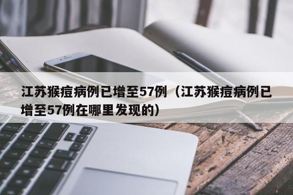 江苏猴痘病例已增至57例（江苏猴痘病例已增至57例在哪里发现的）