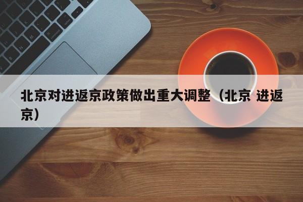北京对进返京政策做出重大调整（北京 进返京）
