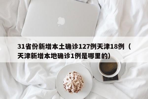 31省份新增本土确诊127例天津18例（天津新增本地确诊1例是哪里的）