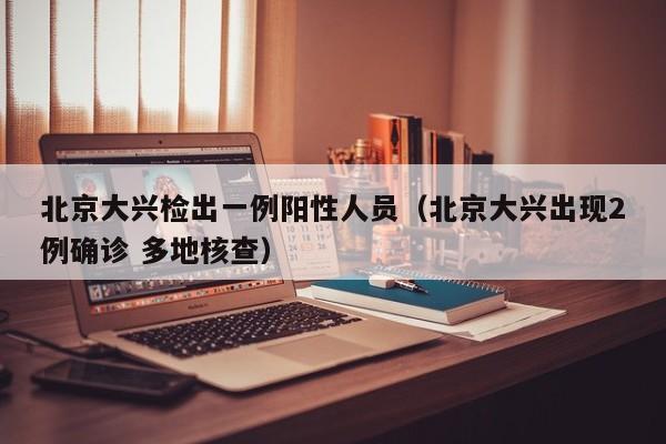 北京大兴检出一例阳性人员（北京大兴出现2例确诊 多地核查）