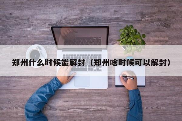 郑州什么时候能解封（郑州啥时候可以解封）