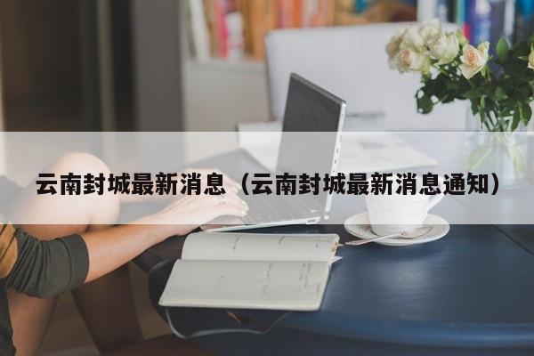 云南封城最新消息（云南封城最新消息通知）