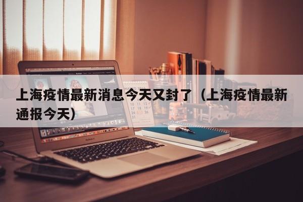 上海疫情最新消息今天又封了（上海疫情最新通报今天）
