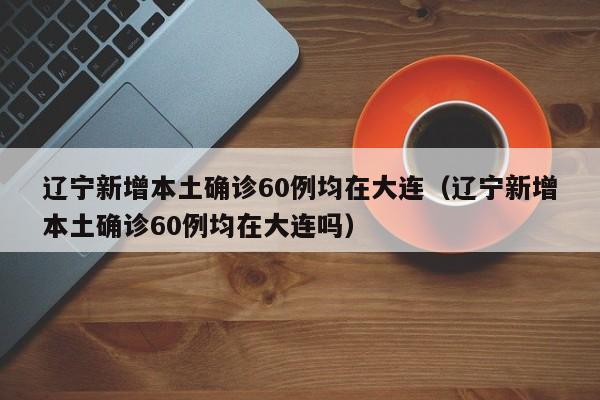 辽宁新增本土确诊60例均在大连（辽宁新增本土确诊60例均在大连吗）