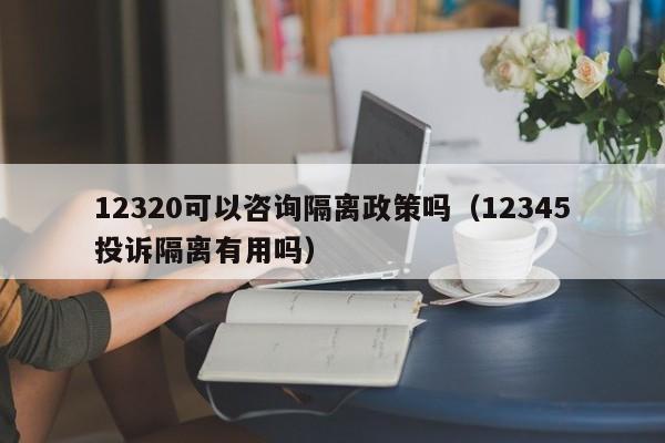 12320可以咨询隔离政策吗（12345投诉隔离有用吗）