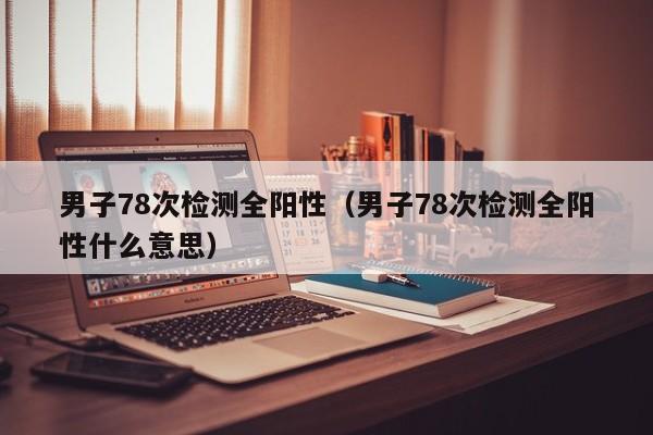 男子78次检测全阳性（男子78次检测全阳性什么意思）