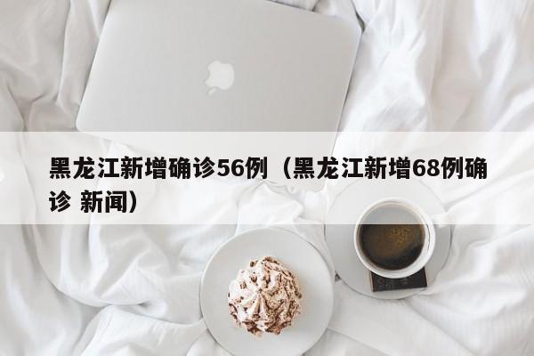 黑龙江新增确诊56例（黑龙江新增68例确诊 新闻）