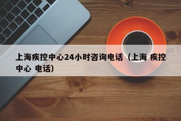 上海疾控中心24小时咨询电话（上海 疾控中心 电话）
