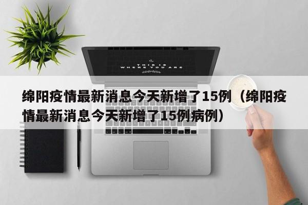 绵阳疫情最新消息今天新增了15例（绵阳疫情最新消息今天新增了15例病例）