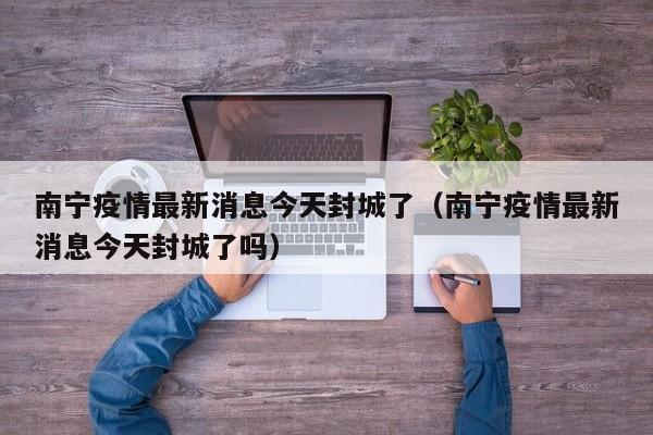 南宁疫情最新消息今天封城了（南宁疫情最新消息今天封城了吗）