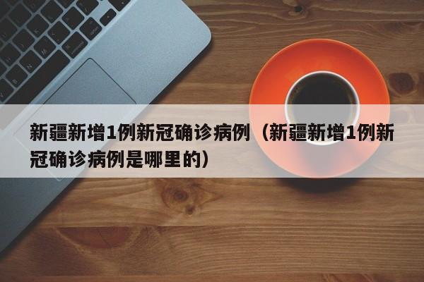 新疆新增1例新冠确诊病例（新疆新增1例新冠确诊病例是哪里的）